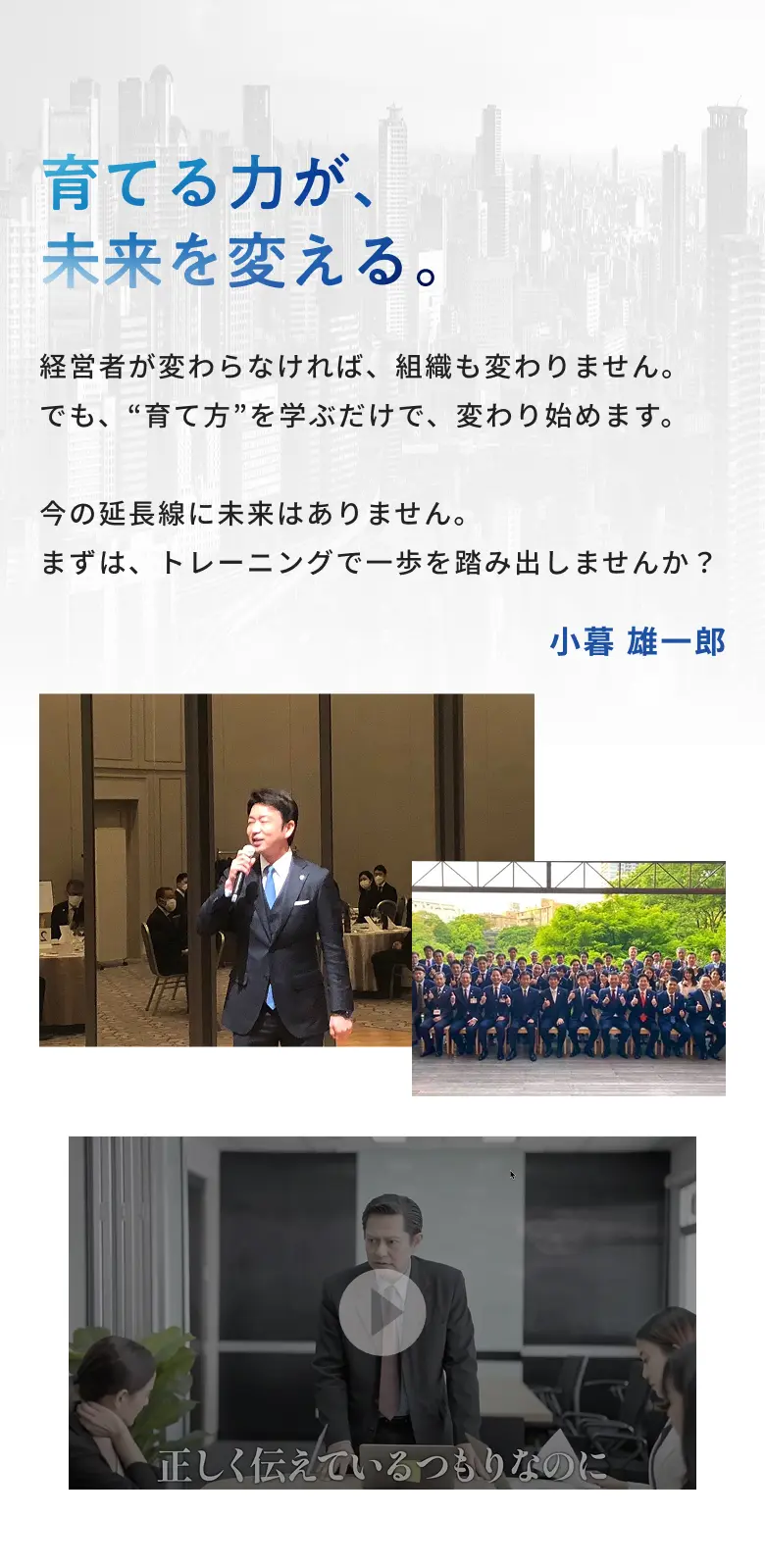 育てる力が、未来を変える。経営者が変わらなければ、組織も変わりません。でも、育て方を学ぶだけで、変わり始めます。今の延長線に未来はありません。まずは、トレーニングで一歩を踏み出しませんか？ 小暮雄一郎