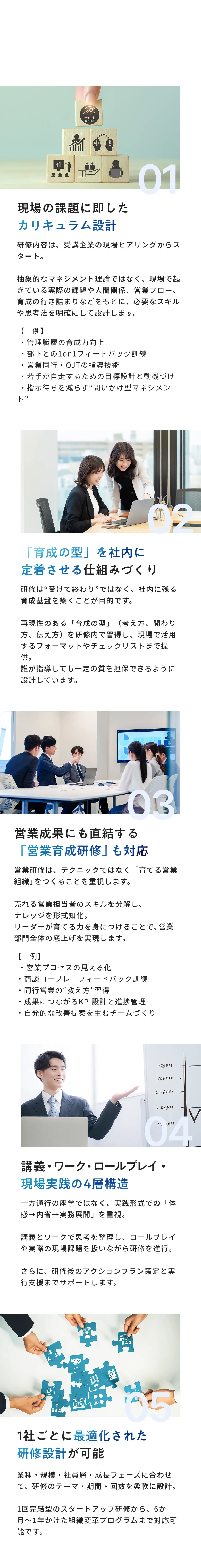 当社の5つのポイント 01 現場の課題に即したカリキュラム設計 02「育成の型」を社内に定着させる仕組みづくり 03 営業成果にも直結する「営業育成研修」も対応 04 講義・ワーク・ロールプレイ・現場実践の4層構造 05 1社ごとに最適化された研修設計が可能