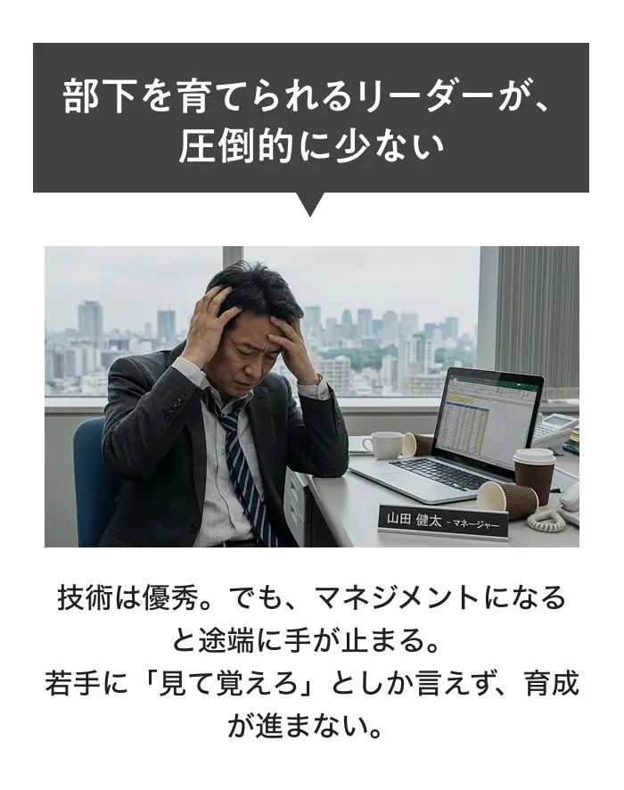 部下を育てられるリーダーが、圧倒的に少ない 技術は優秀。でも、マネジメントになると途端に手が止まる。若手に「見て覚えろ」としか言えず、育成が進まない。
