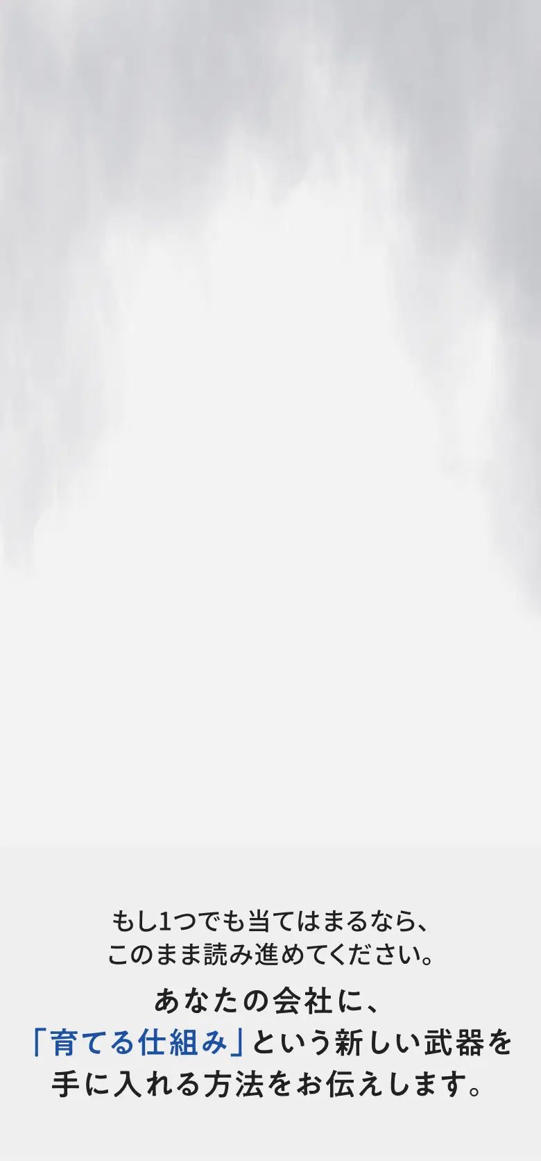 もし1つでも当てはまるなら、このまま読み進めてください。あなたの会社に、「育てる仕組み」という新しい武器を手に入れる方法をお伝えします。