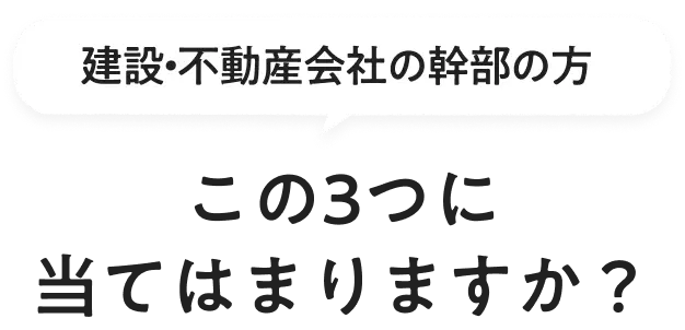 建設・不動産会社の幹部の方 この3つに当てはまりますか？