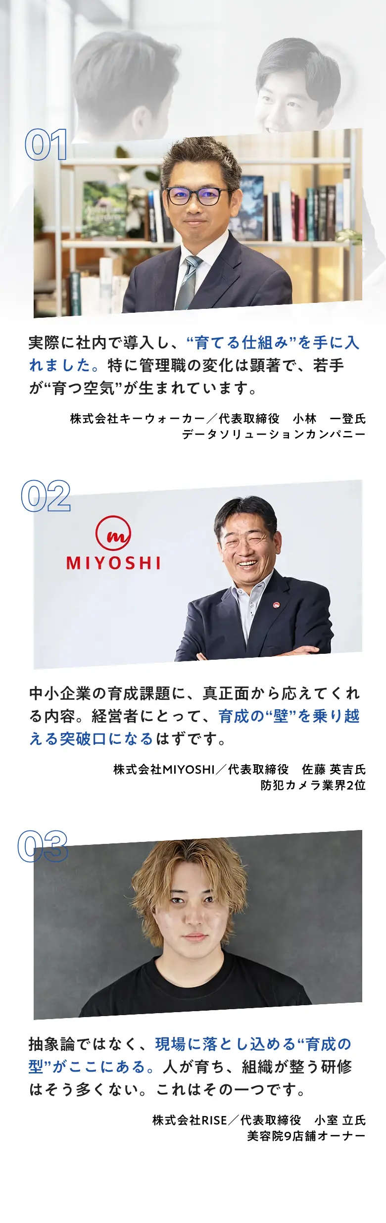 推薦者の声 01 株式会社キーウォーカー 代表取締役 小林一登氏 02 株式会社MIYOSHI 代表取締役 佐藤英吉氏 03 株式会社RISE 代表取締役 小室立氏