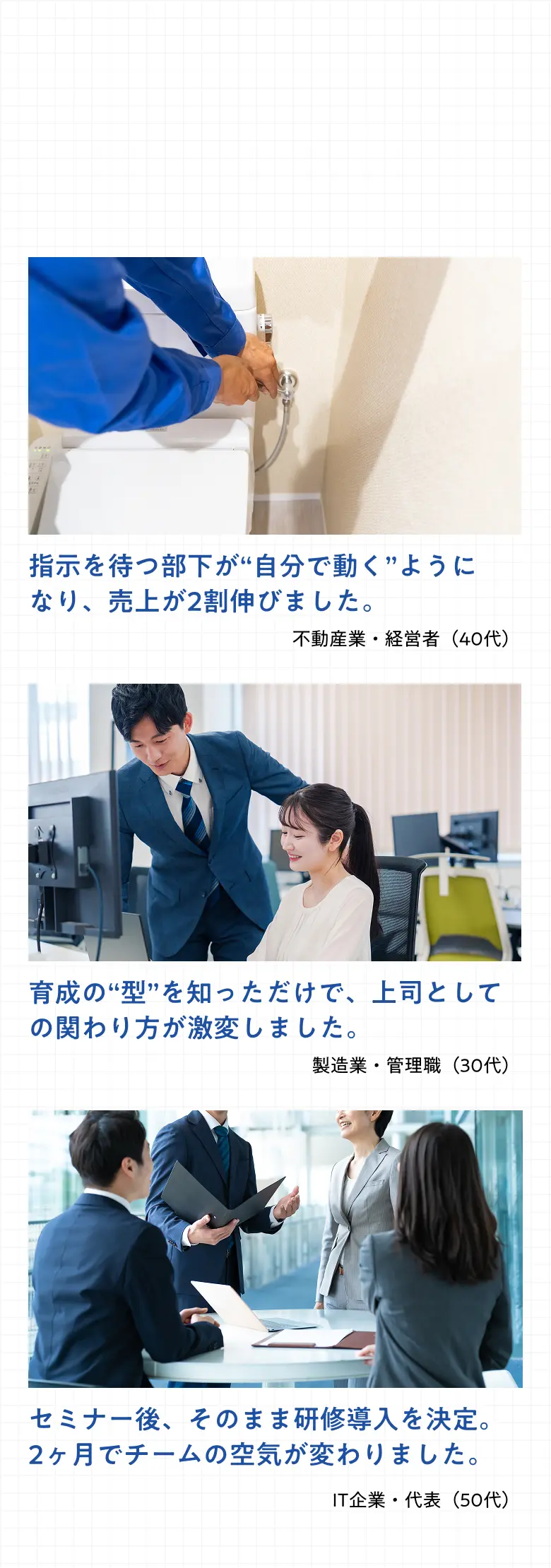 参加者の声 不動産業・経営者「指示を待つ部下が自分で動くようになり、売上が2割伸びました。」 製造業・管理職「育成の型を知っただけで、上司としての関わり方が激変しました。」 IT企業・代表「セミナー後、そのまま研修導入を決定。2ヶ月でチームの空気が変わりました。」