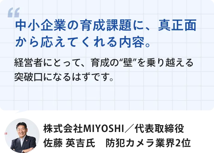 株式会社MIYOSHI 代表取締役 佐藤英吉氏「中小企業の育成課題に、真正面から応えてくれる内容。経営者にとって、育成の壁を乗り越える突破口になるはずです。」
